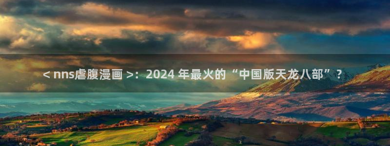 韩漫漫画免费：< nns虐腹漫画 >：2024 年最火的“中国版天龙八部”？